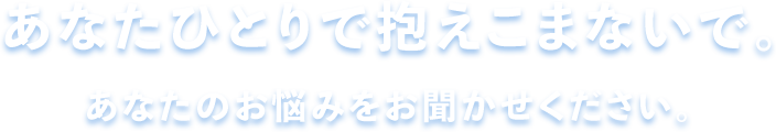 あなたひとりで抱えこまないで。あなたのお悩みをお聞かせください。